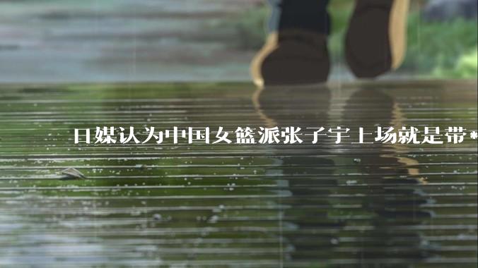 日媒认为中国女篮派张子宇上场就是带***器，不公平，怎么看？