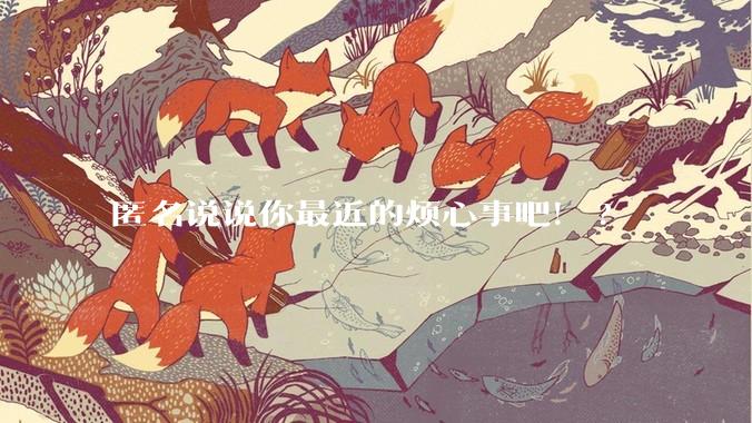 匿名说说你最近的烦心事吧！?